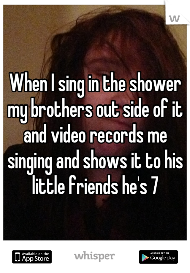 When I sing in the shower my brothers out side of it and video records me singing and shows it to his little friends he's 7