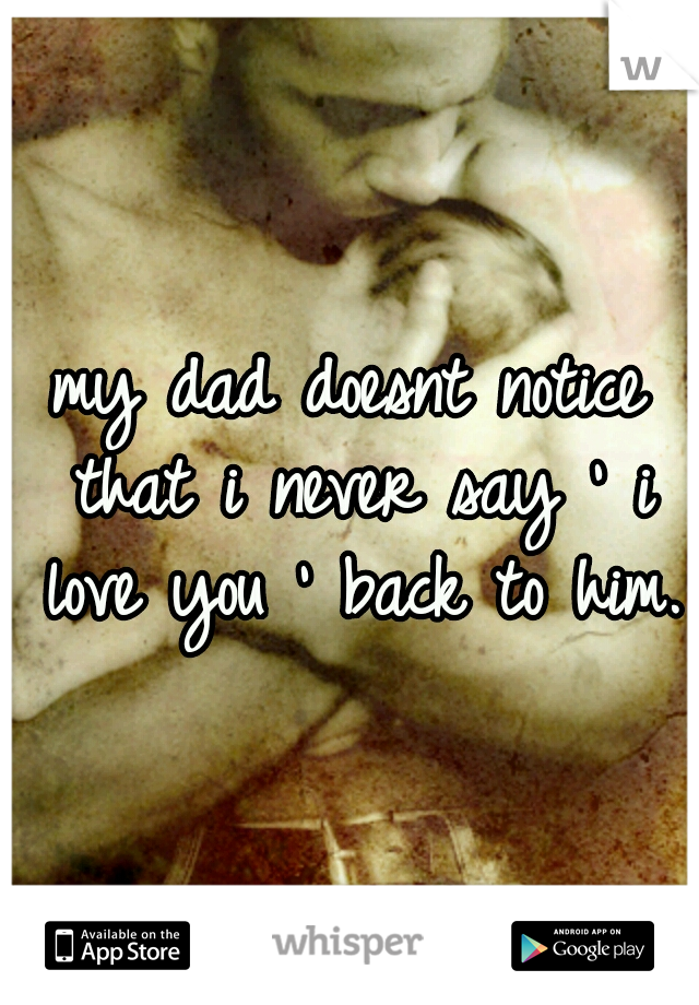 my dad doesnt notice that i never say ' i love you ' back to him.