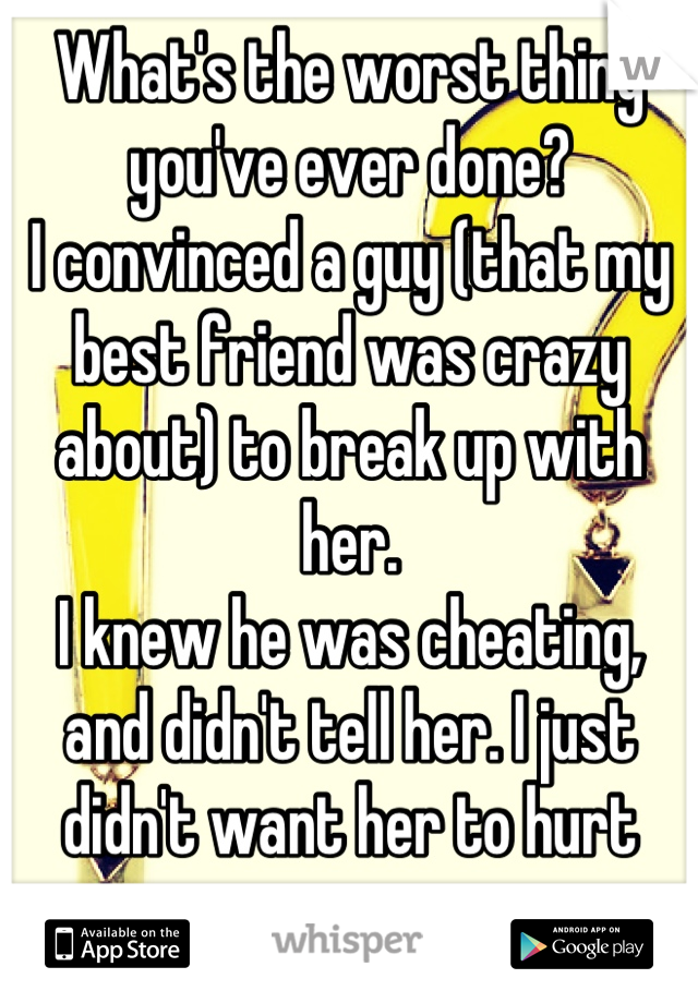 What's the worst thing you've ever done?
I convinced a guy (that my best friend was crazy about) to break up with her.
I knew he was cheating, and didn't tell her. I just didn't want her to hurt more