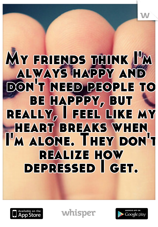 My friends think I'm always happy and don't need people to be happpy, but really, I feel like my heart breaks when I'm alone. They don't realize how depressed I get.