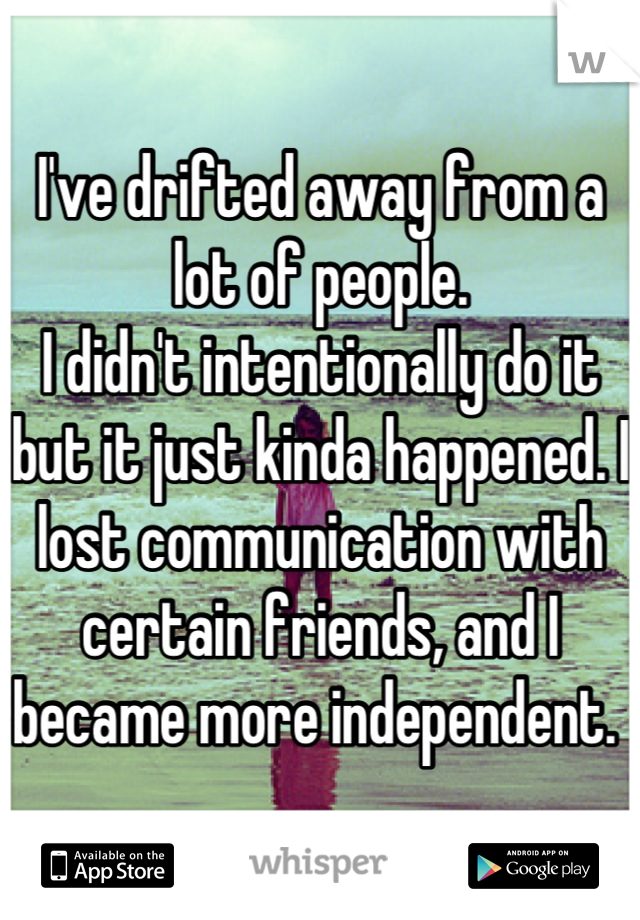 I've drifted away from a lot of people. 
I didn't intentionally do it but it just kinda happened. I lost communication with certain friends, and I became more independent. 