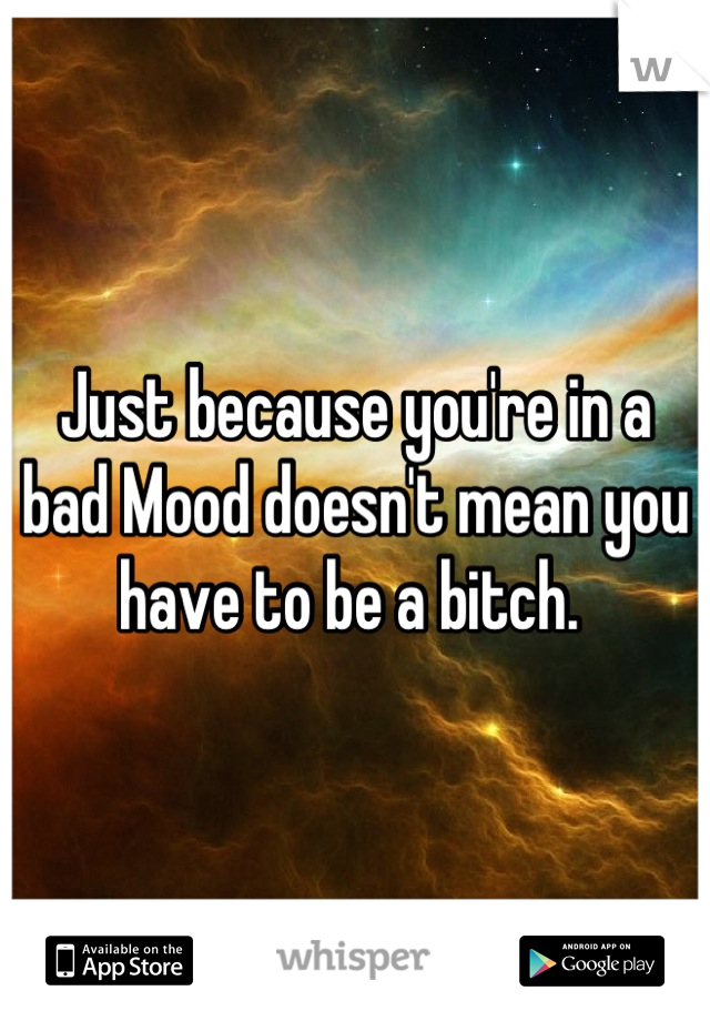 Just because you're in a bad Mood doesn't mean you have to be a bitch. 