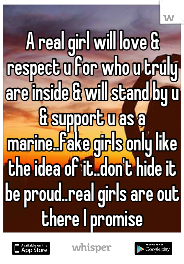 A real girl will love & respect u for who u truly are inside & will stand by u & support u as a marine..fake girls only like the idea of it..don't hide it be proud..real girls are out there I promise