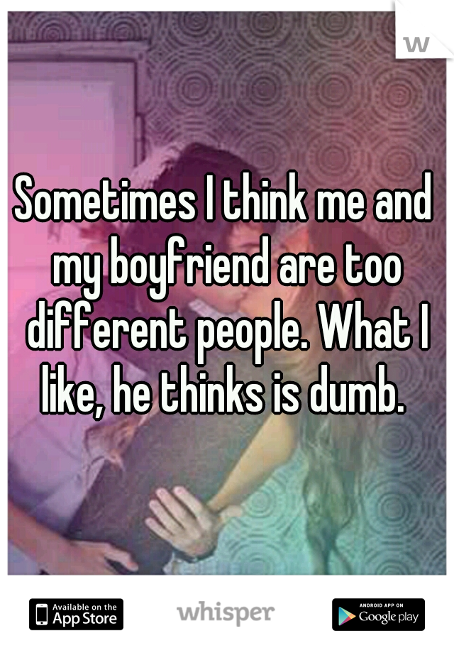 Sometimes I think me and my boyfriend are too different people. What I like, he thinks is dumb. 