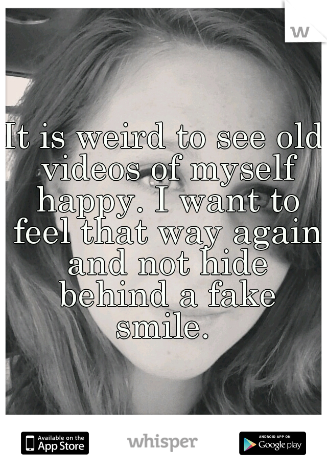 It is weird to see old videos of myself happy. I want to feel that way again and not hide behind a fake smile. 