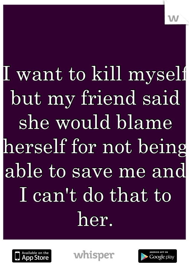 I want to kill myself but my friend said she would blame herself for not being able to save me and I can't do that to her.