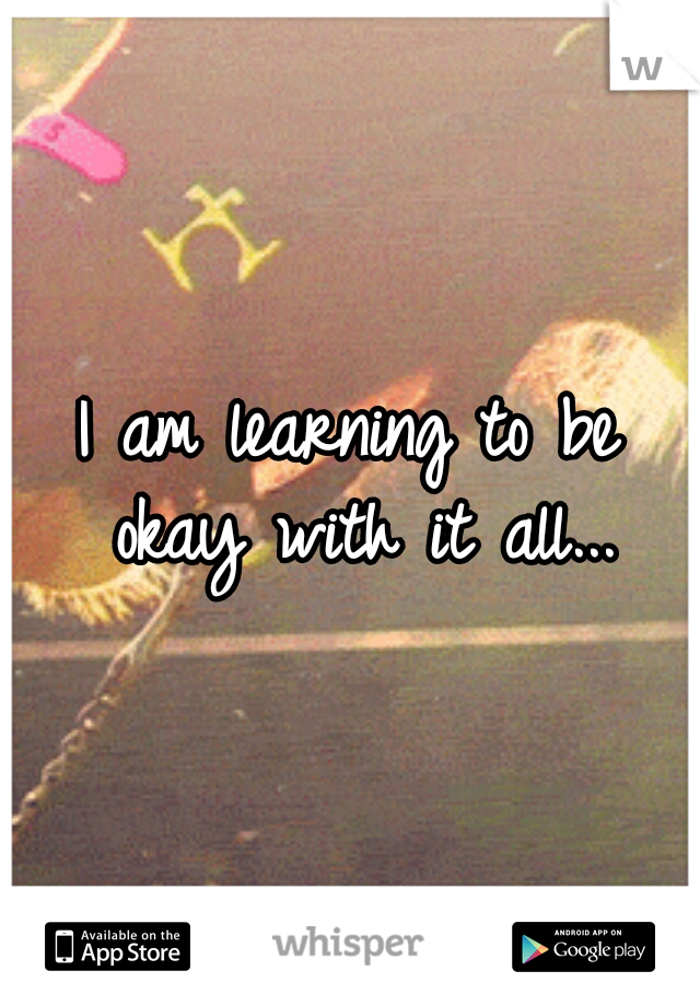 I am learning to be okay with it all...