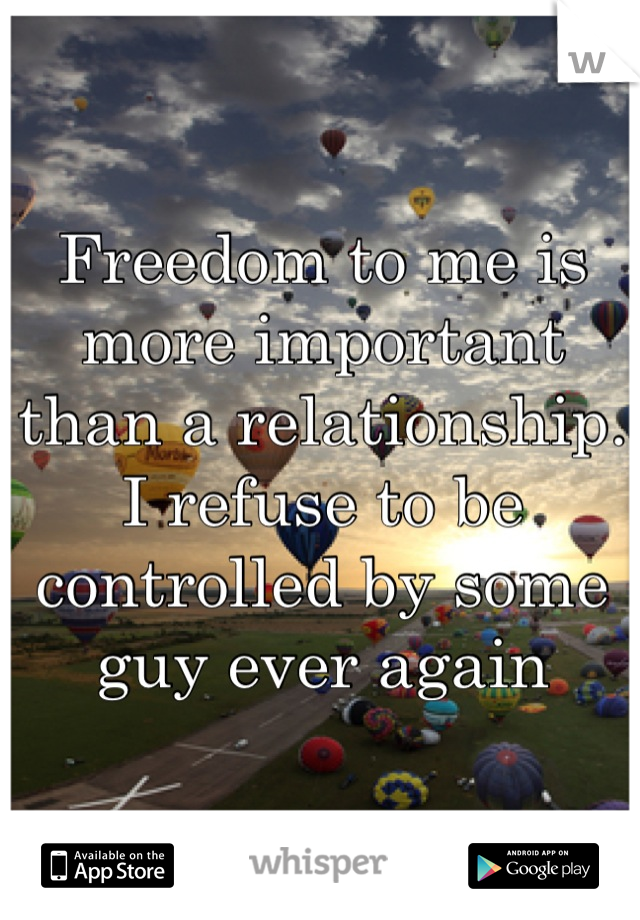 Freedom to me is more important than a relationship. I refuse to be controlled by some guy ever again