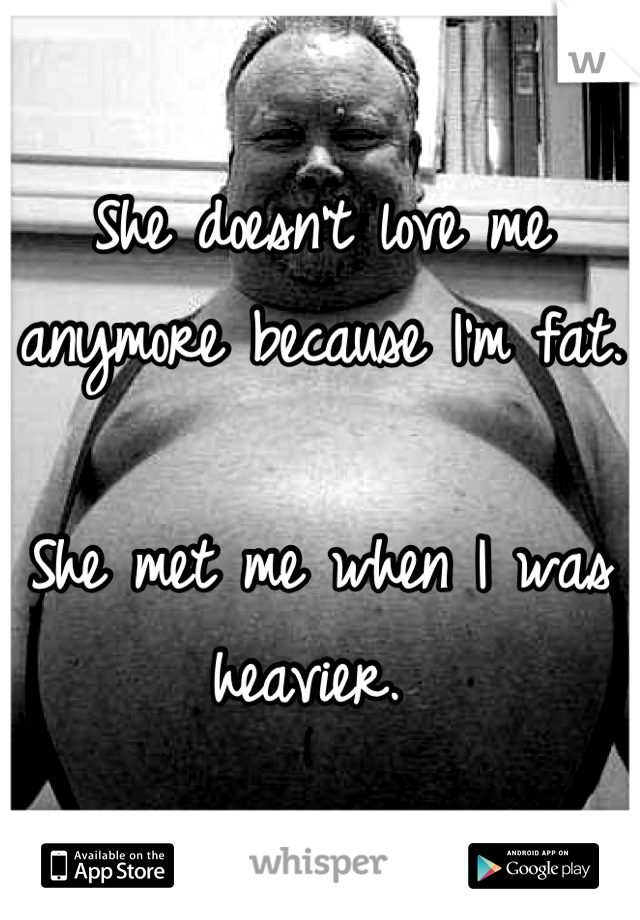 She doesn't love me anymore because I'm fat.  

She met me when I was heavier. 