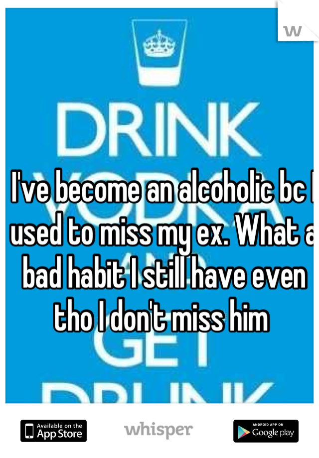 I've become an alcoholic bc I used to miss my ex. What a bad habit I still have even tho I don't miss him 