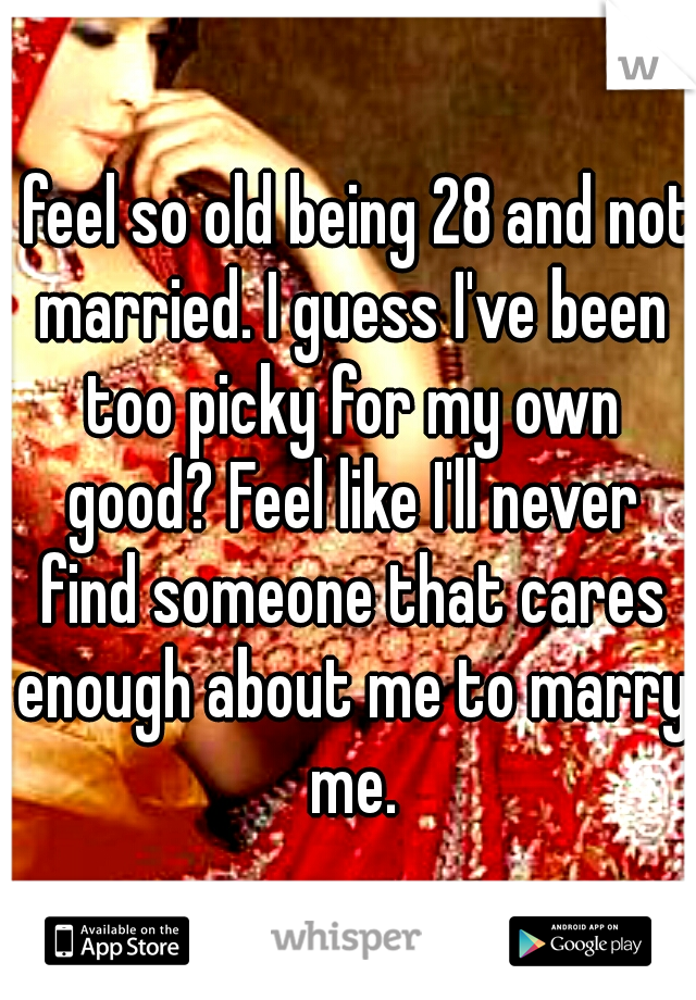 I feel so old being 28 and not married. I guess I've been too picky for my own good? Feel like I'll never find someone that cares enough about me to marry me.