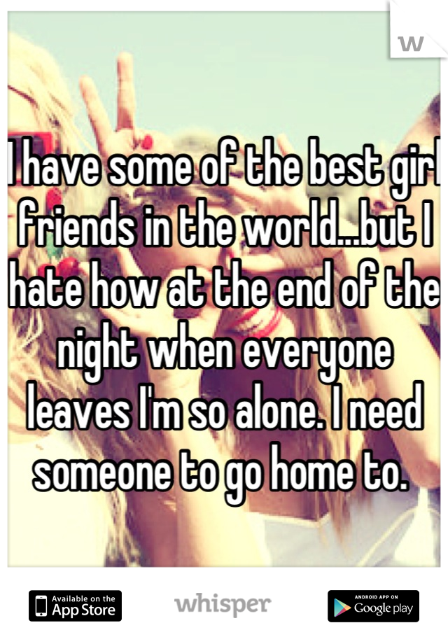 I have some of the best girl friends in the world...but I hate how at the end of the night when everyone leaves I'm so alone. I need someone to go home to. 