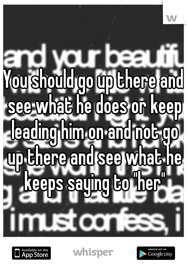 You should go up there and see what he does or keep leading him on and not go up there and see what he keeps saying to "her"