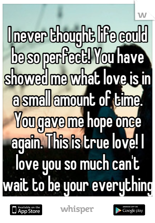 I never thought life could be so perfect! You have showed me what love is in a small amount of time. You gave me hope once again. This is true love! I love you so much can't wait to be your everything