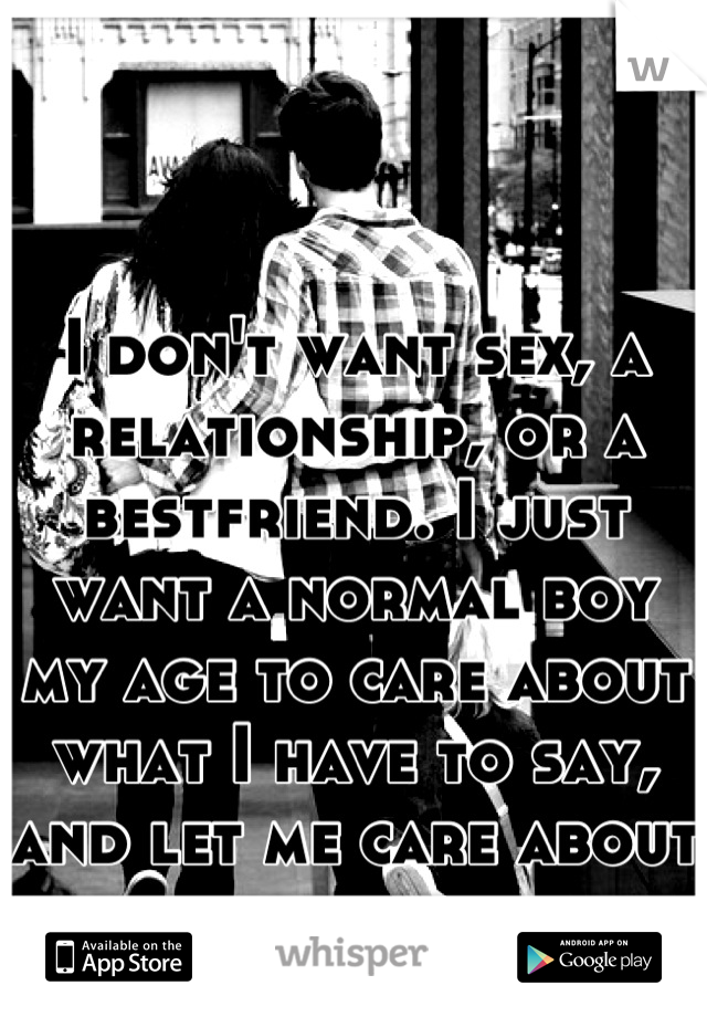 I don't want sex, a relationship, or a bestfriend. I just want a normal boy my age to care about what I have to say, and let me care about him.