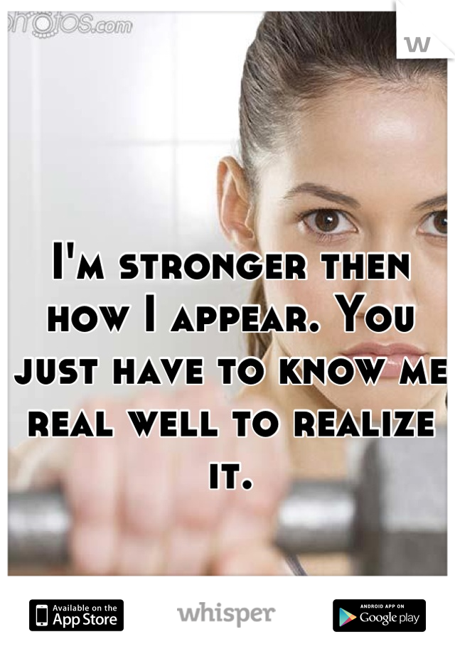 I'm stronger then how I appear. You just have to know me real well to realize it.