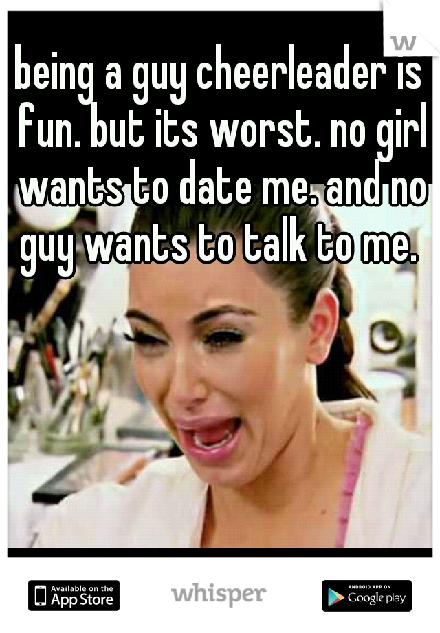 being a guy cheerleader is fun. but its worst. no girl wants to date me. and no guy wants to talk to me. 