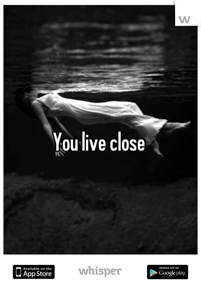 You live close 