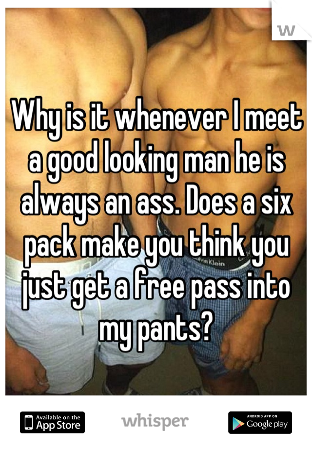 Why is it whenever I meet a good looking man he is always an ass. Does a six pack make you think you just get a free pass into my pants?