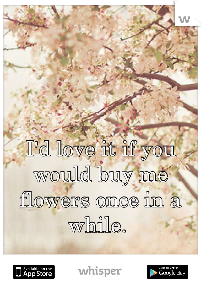 I'd love it if you would buy me flowers once in a while. 