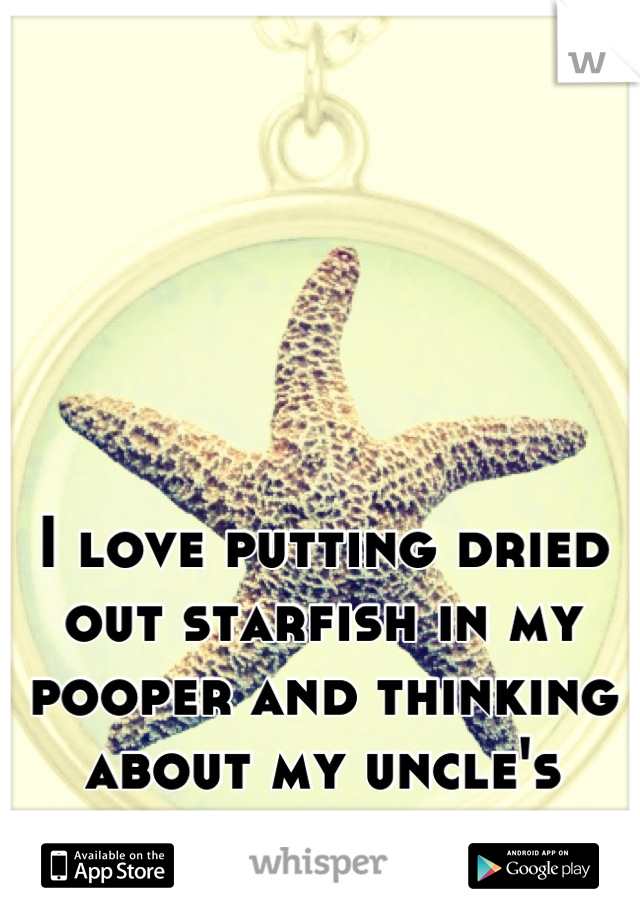 I love putting dried out starfish in my pooper and thinking about my uncle's nipples