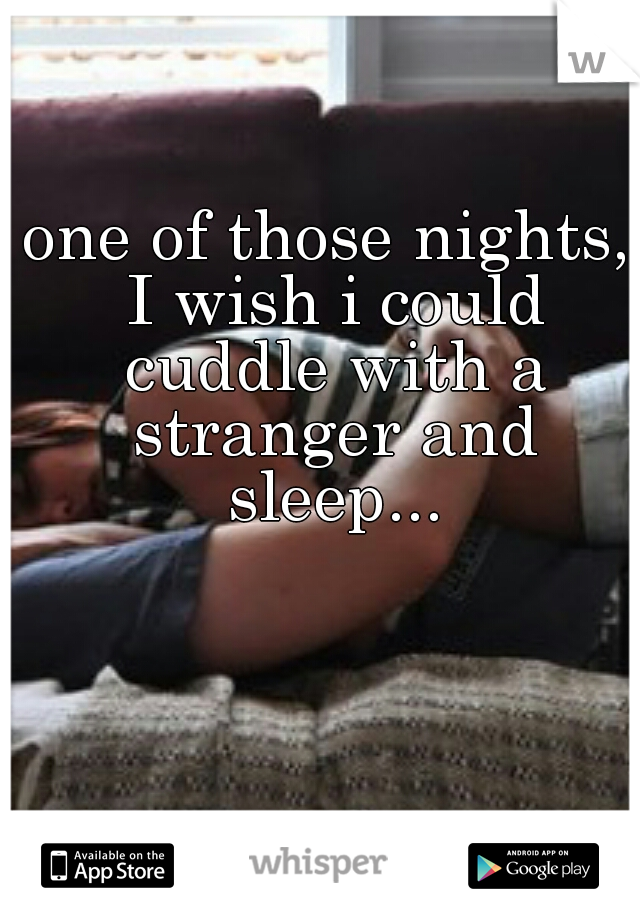 one of those nights, I wish i could cuddle with a stranger and sleep...