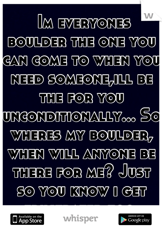  Im everyones boulder the one you can come to when you need someone,ill be the for you unconditionally... So wheres my boulder, when will anyone be there for me? Just so you know i get frustrated too.