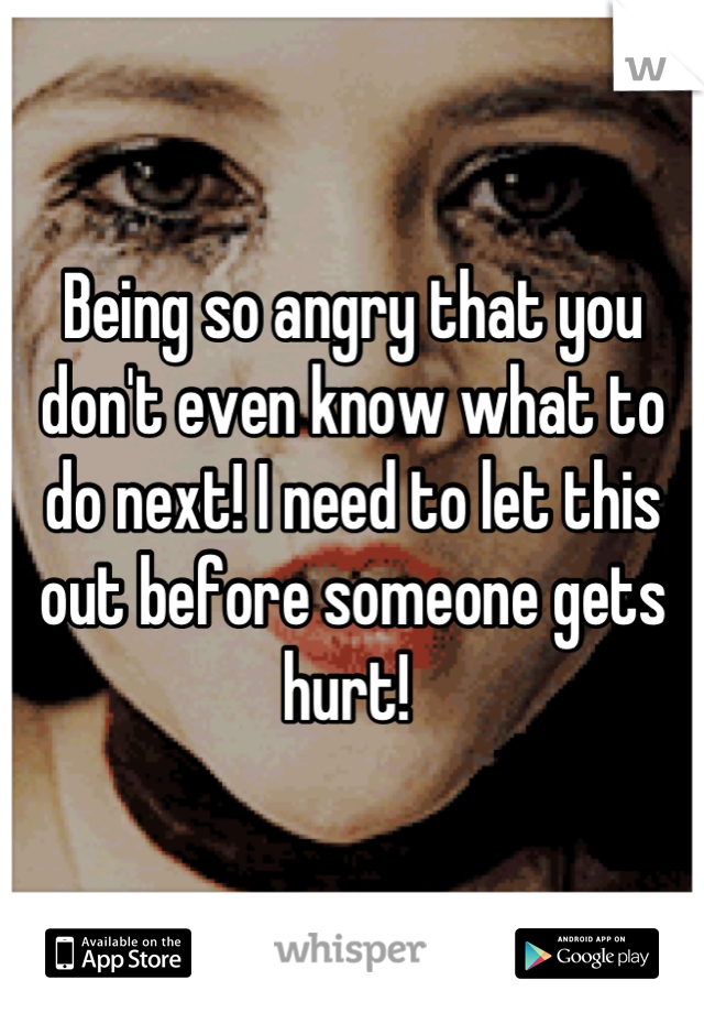 Being so angry that you don't even know what to do next! I need to let this out before someone gets hurt! 