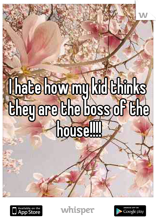 I hate how my kid thinks they are the boss of the house!!!!