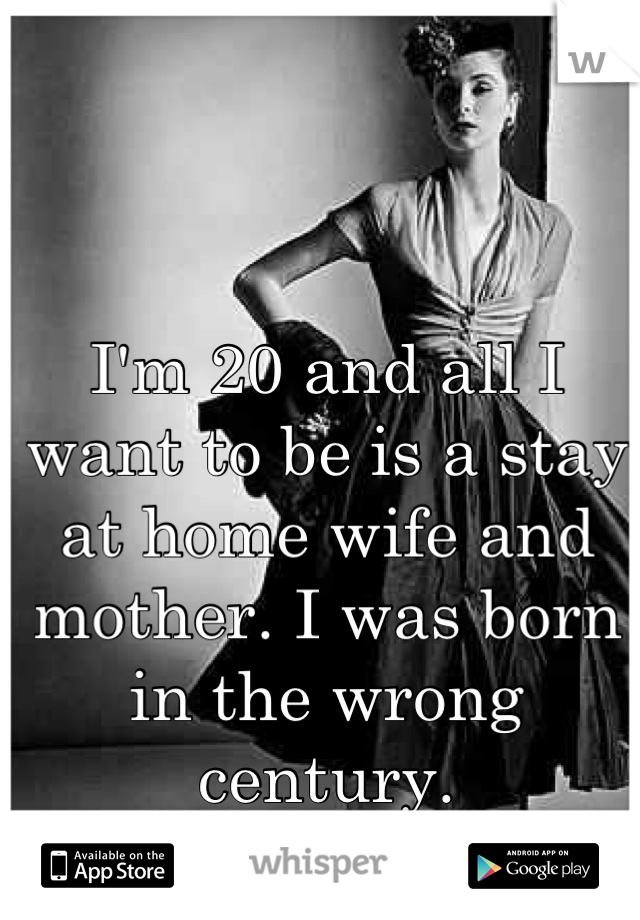 I'm 20 and all I want to be is a stay at home wife and mother. I was born in the wrong century.