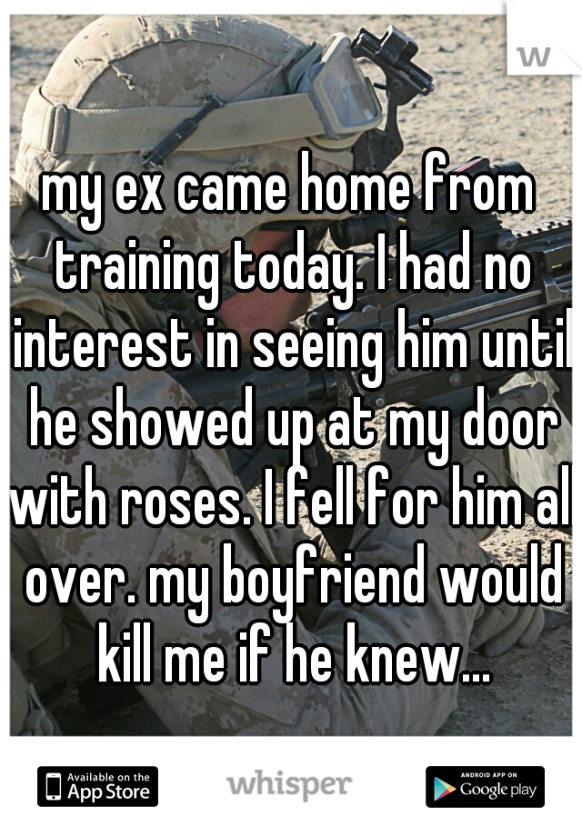 my ex came home from training today. I had no interest in seeing him until he showed up at my door with roses. I fell for him all over. my boyfriend would kill me if he knew...