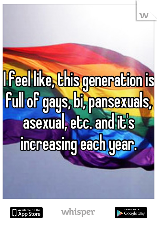 I feel like, this generation is full of gays, bi, pansexuals, asexual, etc. and it's increasing each year.