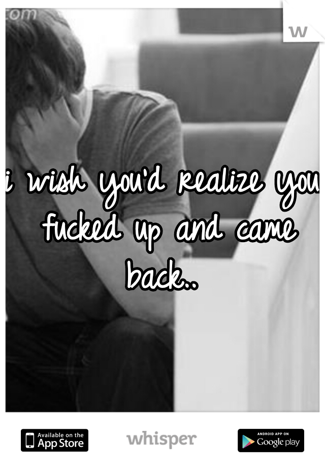 i wish you'd realize you fucked up and came back.. 