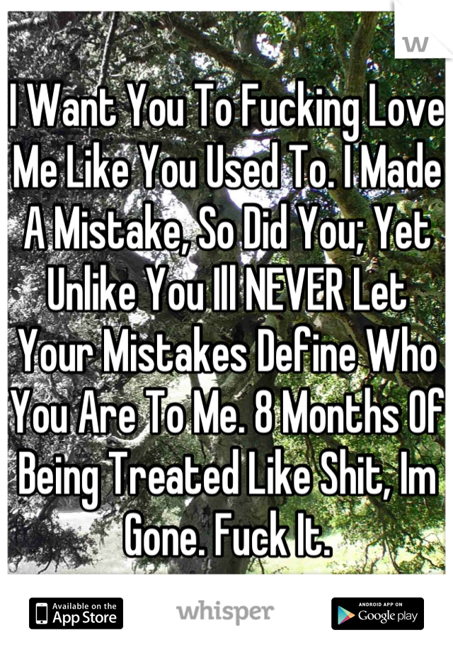 I Want You To Fucking Love
Me Like You Used To. I Made A Mistake, So Did You; Yet Unlike You Ill NEVER Let Your Mistakes Define Who You Are To Me. 8 Months Of Being Treated Like Shit, Im Gone. Fuck It.