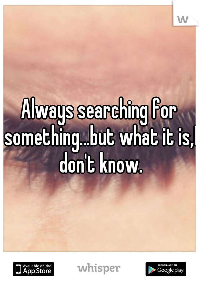 Always searching for something...but what it is,I don't know.