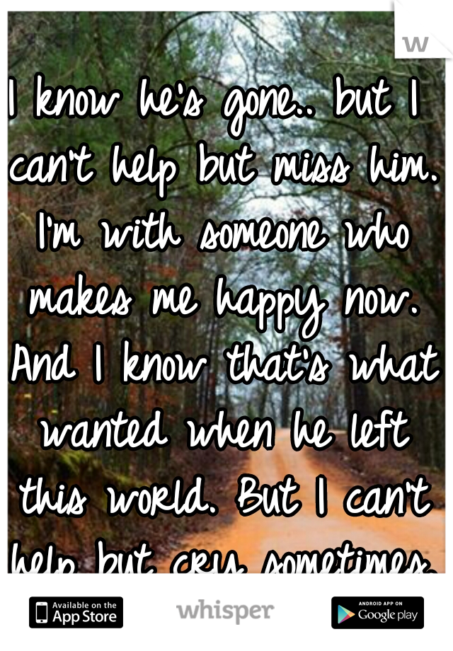 I know he's gone.. but I can't help but miss him. I'm with someone who makes me happy now. And I know that's what wanted when he left this world. But I can't help but cry sometimes. 