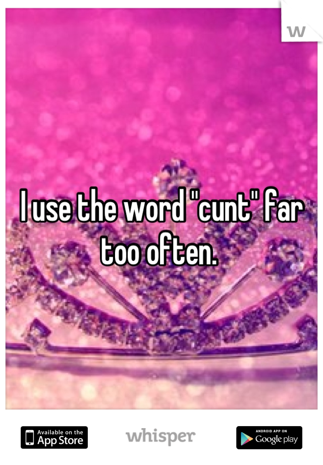 I use the word "cunt" far too often. 