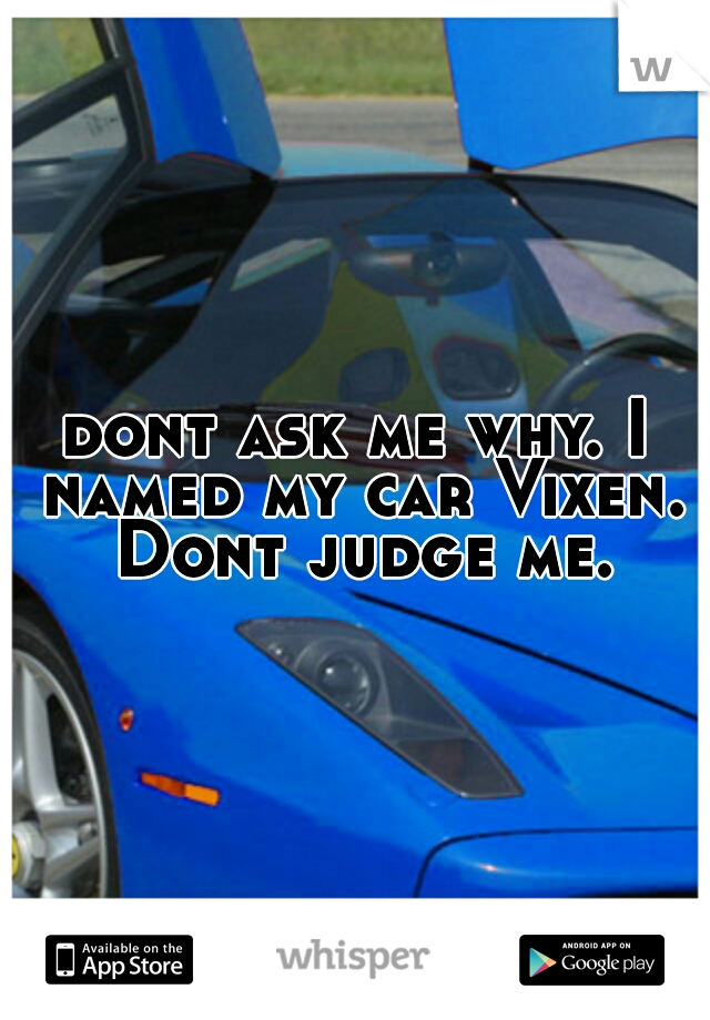 dont ask me why. I named my car Vixen. Dont judge me.