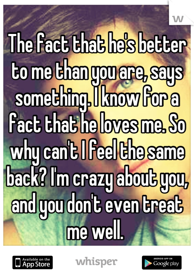 The fact that he's better to me than you are, says something. I know for a fact that he loves me. So why can't I feel the same back? I'm crazy about you, and you don't even treat me well. 