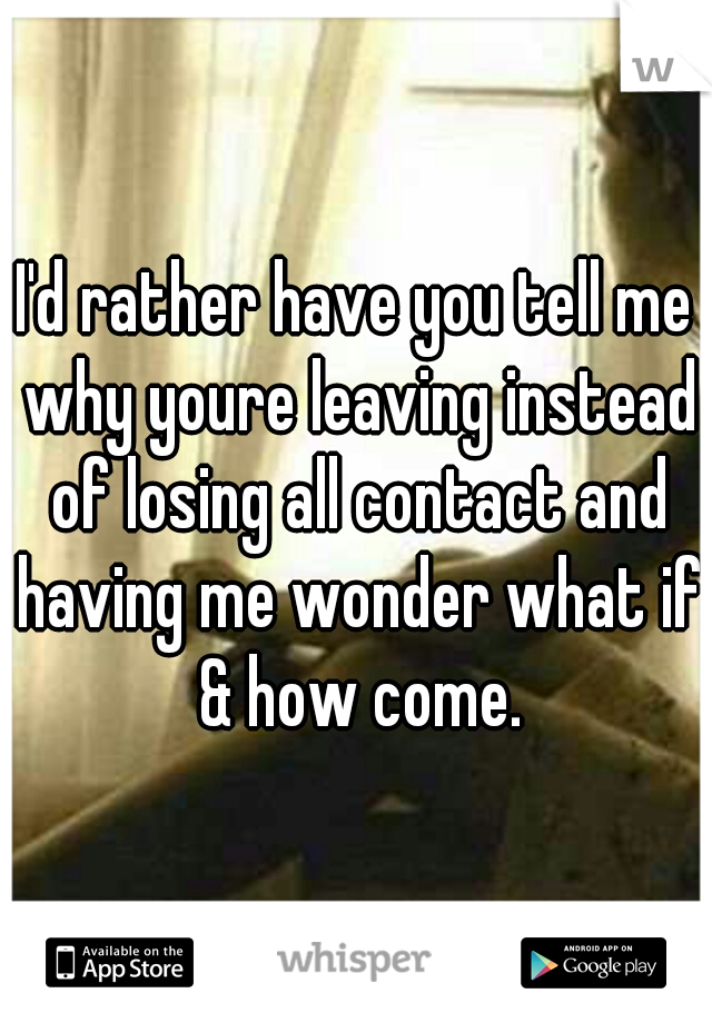 I'd rather have you tell me why youre leaving instead of losing all contact and having me wonder what if & how come.