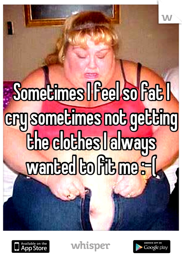 Sometimes I feel so fat I cry sometimes not getting the clothes I always wanted to fit me :-(