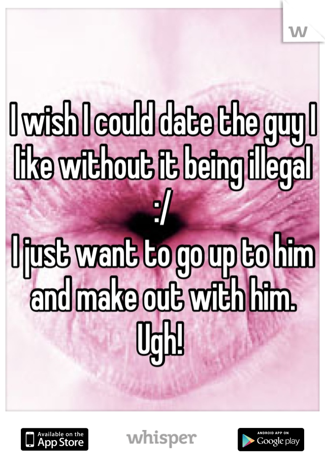 I wish I could date the guy I like without it being illegal :/ 
I just want to go up to him and make out with him.
Ugh! 