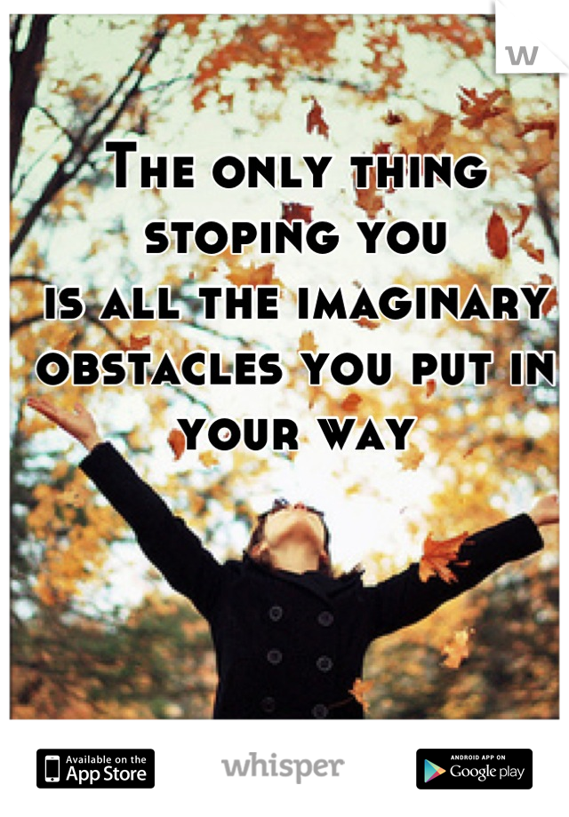 The only thing stoping you 
is all the imaginary obstacles you put in your way