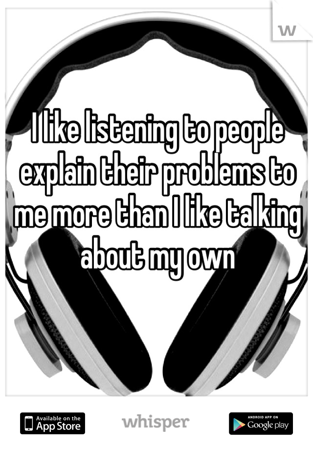 I like listening to people explain their problems to me more than I like talking about my own