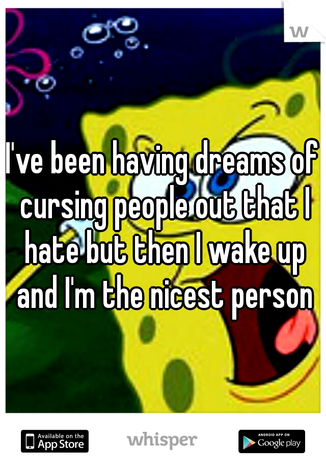 I've been having dreams of cursing people out that I hate but then I wake up and I'm the nicest person