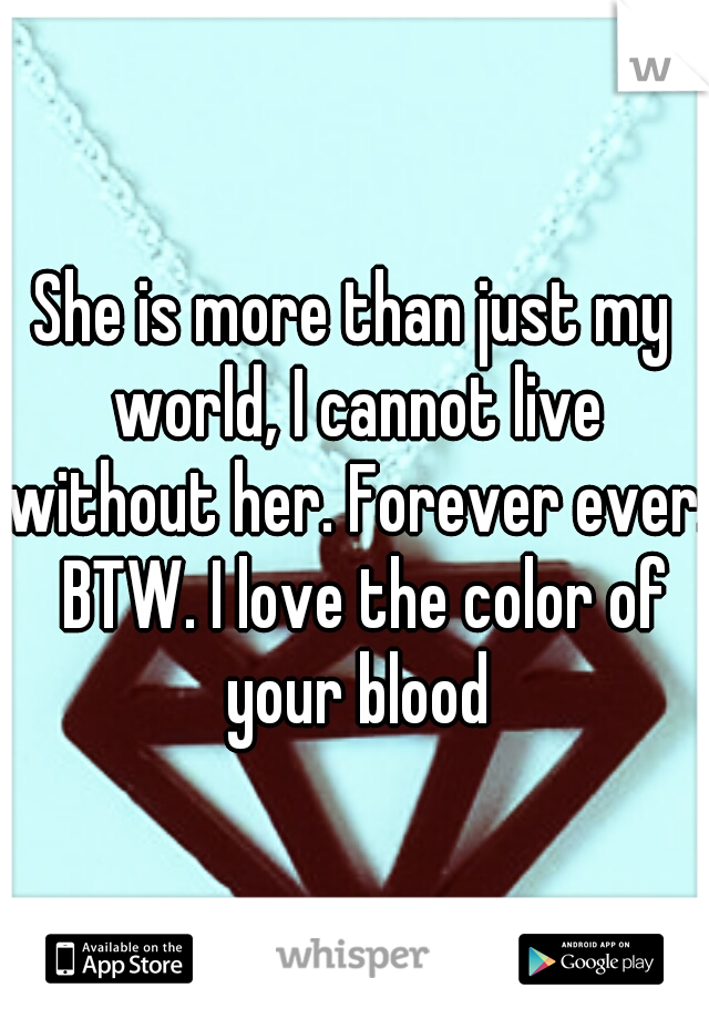 She is more than just my world, I cannot live without her. Forever ever.  BTW. I love the color of your blood