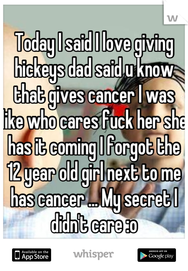 Today I said I love giving hickeys dad said u know that gives cancer I was like who cares fuck her she has it coming I forgot the 12 year old girl next to me has cancer ... My secret I didn't care :o