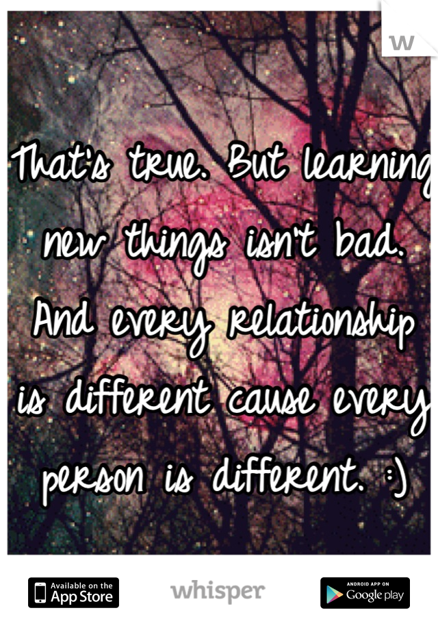 That's true. But learning new things isn't bad. And every relationship is different cause every person is different. :)