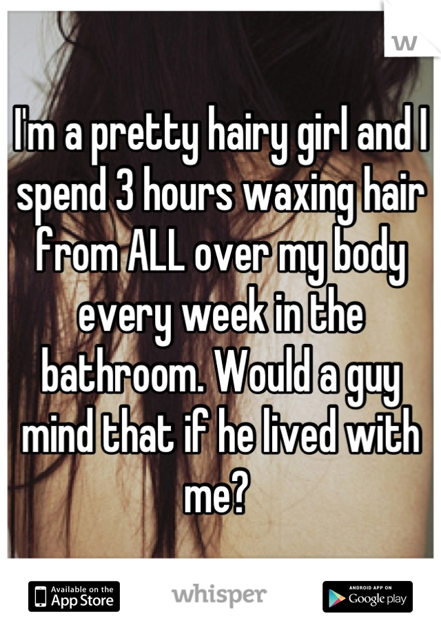 I'm a pretty hairy girl and I spend 3 hours waxing hair from ALL over my body every week in the bathroom. Would a guy mind that if he lived with me? 