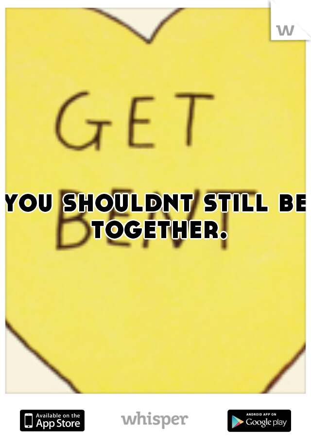 you shouldnt still be together.